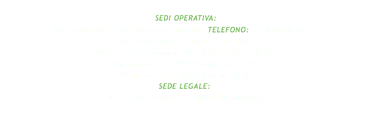  SEDI OPERATIVA: Via Paisiello, 46 - 74015 Martina Franca (TA) TELEFONO: +39 080 809 70 15 Via G.Marconi, 30 - 50131 Firenze (FI) Via Scassata Condominio MP - 8150 Pastoraro (CE) Via Timavo, 59 - 34074 Monfalcone (GO) Via Trieste, 253 - 48122 Ravenna (RA) SEDE LEGALE: Via Cesario Console, 3 - 80132 Napoli (NA)