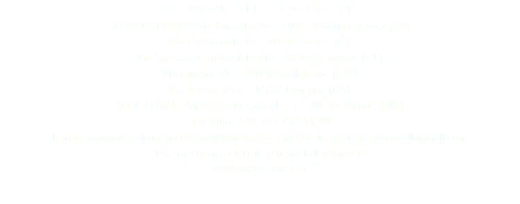 MECHANIC ELETTRIC SYSTEM SEDI OPERATIVA: Via Paisiello, 46 - 74015 Martina Franca (TA) Via G.Marconi, 30 - 50131 Firenze (FI) Via Scassata Condominio MP - 8150 Pastoraro (CE) Via Timavo, 59 - 34074 Monfalcone (GO) Via Trieste, 253 - 48122 Ravenna (RA) SEDE LEGALE: Via Cesario Console, 3 - 80132 Napoli (NA) Telefono: +39 339 258 44 40 E-mail: amministrazione.mechanica@gmail.com - mechanica.elettricsystemsrl@gmail.com Pec: mechanica.elettricsystemsrl@legalmail.it P.IVA: 08805681213