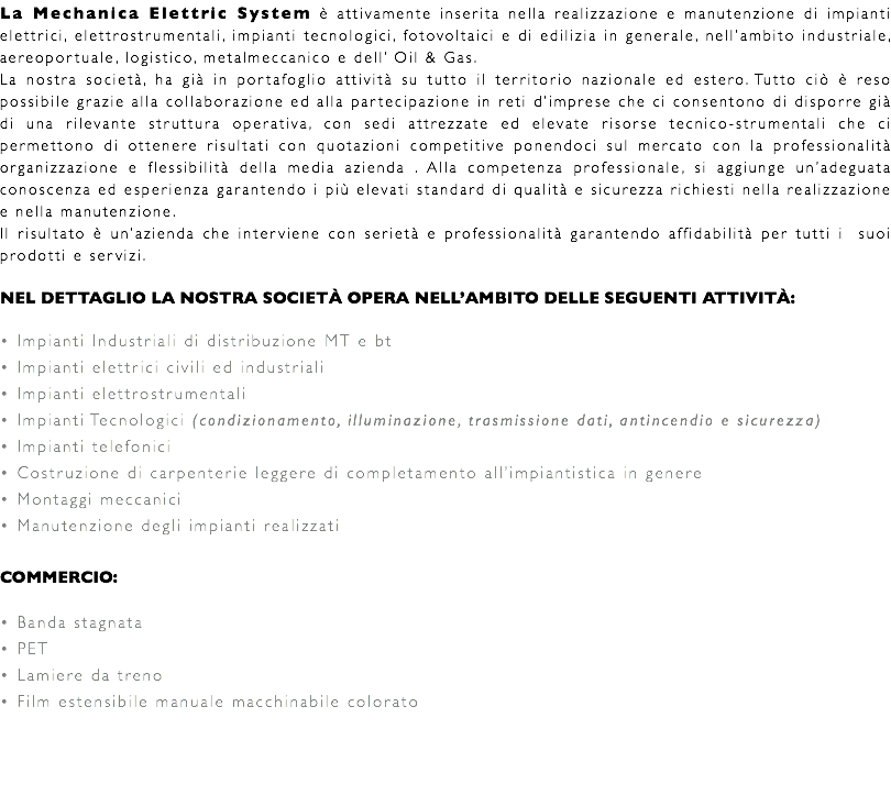 La Mechanica Elettric System è attivamente inserita nella realizzazione e manutenzione di impianti elettrici, elettrostrumentali, impianti tecnologici, fotovoltaici e di edilizia in generale, nell’ambito industriale, aereoportuale, logistico, metalmeccanico e dell’ Oil & Gas. La nostra società, ha già in portafoglio attività su tutto il territorio nazionale ed estero. Tutto ciò è reso possibile grazie alla collaborazione ed alla partecipazione in reti d’imprese che ci consentono di disporre già di una rilevante struttura operativa, con sedi attrezzate ed elevate risorse tecnico-strumentali che ci permettono di ottenere risultati con quotazioni competitive ponendoci sul mercato con la professionalità organizzazione e flessibilità della media azienda . Alla competenza professionale, si aggiunge un’adeguata conoscenza ed esperienza garantendo i più elevati standard di qualità e sicurezza richiesti nella realizzazione e nella manutenzione. Il risultato è un’azienda che interviene con serietà e professionalità garantendo affidabilità per tutti i suoi prodotti e servizi. Nel dettaglio la nostra Società opera nell’ambito delle seguenti attività: • Impianti Industriali di distribuzione MT e bt • Impianti elettrici civili ed industriali • Impianti elettrostrumentali • Impianti Tecnologici (condizionamento, illuminazione, trasmissione dati, antincendio e sicurezza) • Impianti telefonici • Costruzione di carpenterie leggere di completamento all’impiantistica in genere • Montaggi meccanici • Manutenzione degli impianti realizzati commercio: • Banda stagnata • PET • Lamiere da treno • Film estensibile manuale macchinabile colorato 